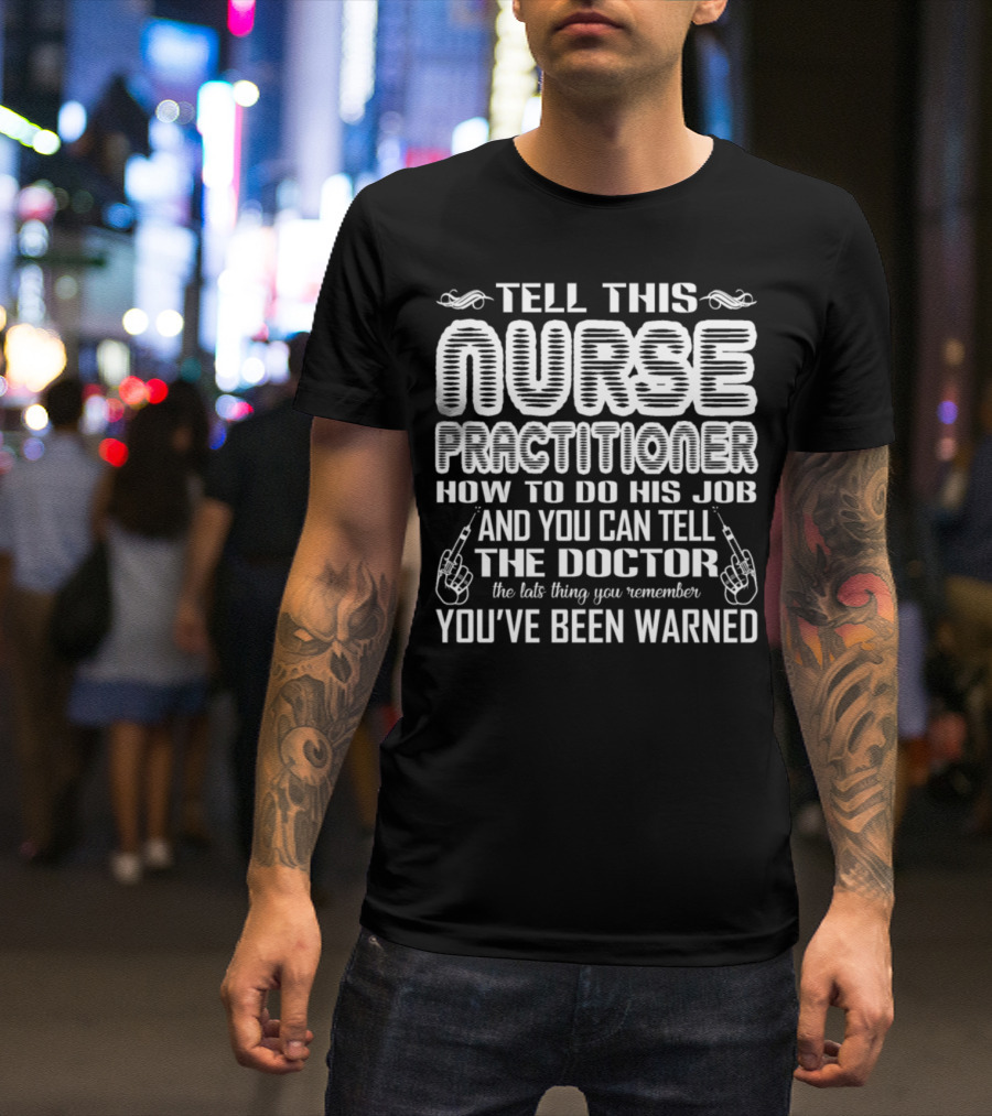 TELL THIS NURSE PRACTITIONER HOW TO DO HIS JOB AND YOU CAN TELL THE DOCTOR YOU'VE BEEN WARNED T-Shirt