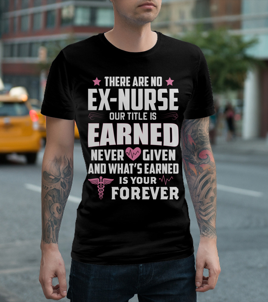 THERE ARE NO EX-NURSE OUR TITLE IS EARNED NEVER GIVEN AND WHAT'S EARNED IS YOUR FOREVER T-Shirt