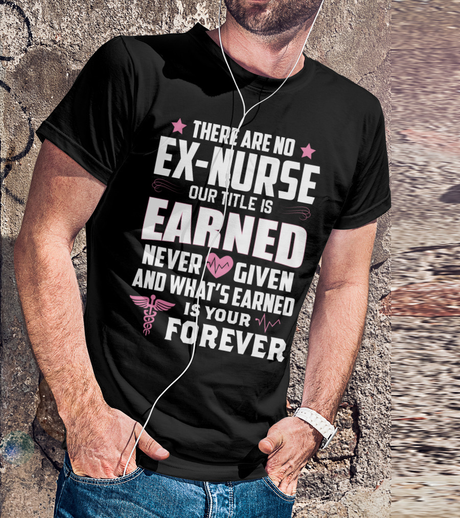 THERE ARE NO EX-NURSE OUR TITLE IS EARNED NEVER GIVEN AND WHAT'S EARNED IS YOUR FOREVER T-Shirt
