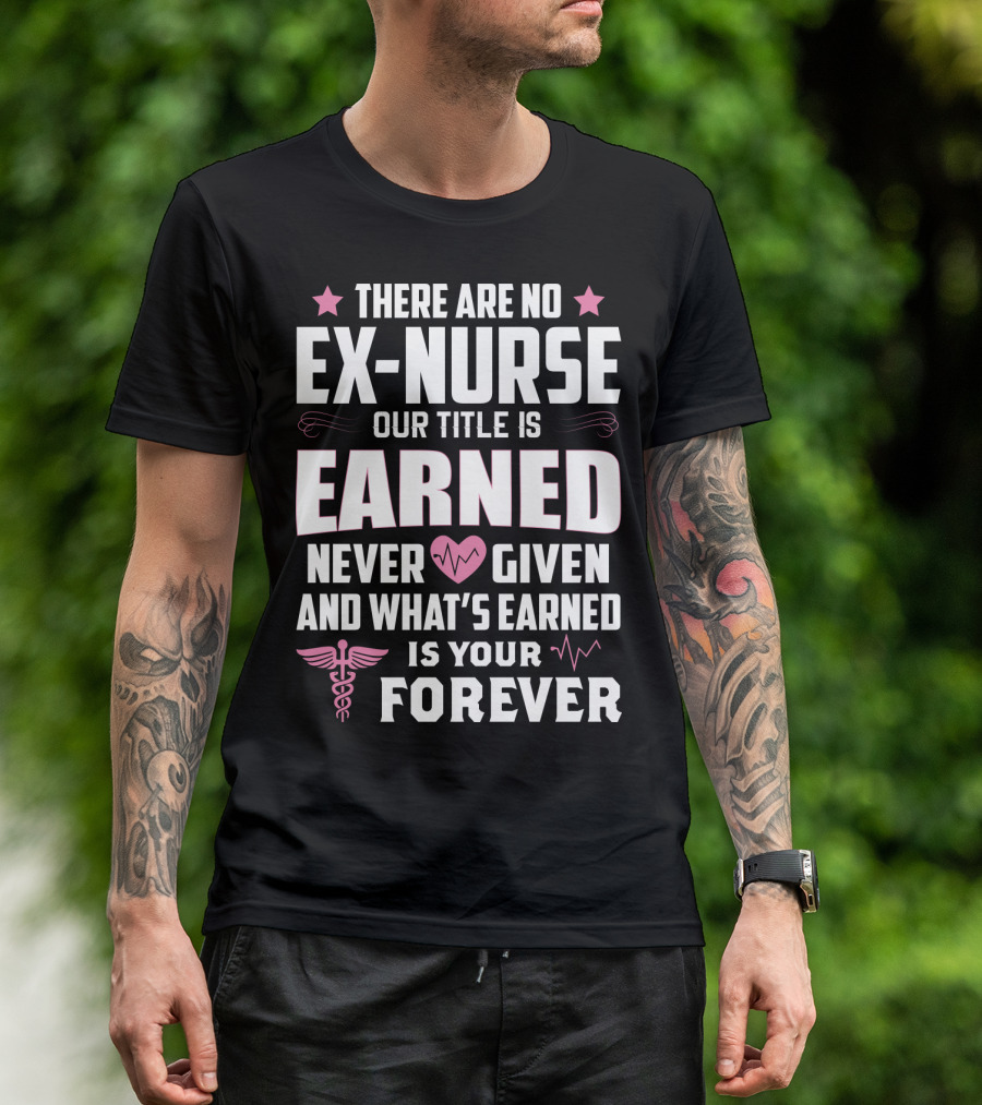 THERE ARE NO EX-NURSE OUR TITLE IS EARNED NEVER GIVEN AND WHAT'S EARNED IS YOUR FOREVER T-Shirt