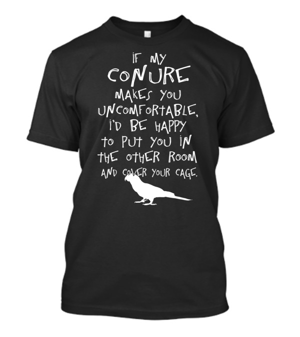 If My Conure Makes You Uncomfortable I'd Be Happy To Put You In The Other Room And Cover Your Cage T-Shirt
