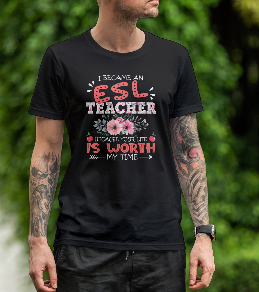 I Became An ESL Teacher Because Your Life Is Worth My Time T-Shirt