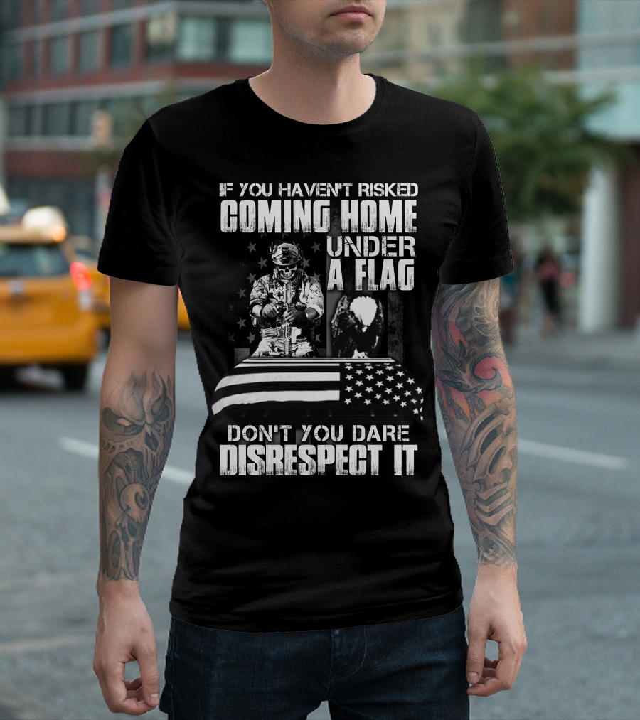 If You Haven’t Risked Coming Home Under A Flag Don’t You Dare Disrespect It T-Shirt