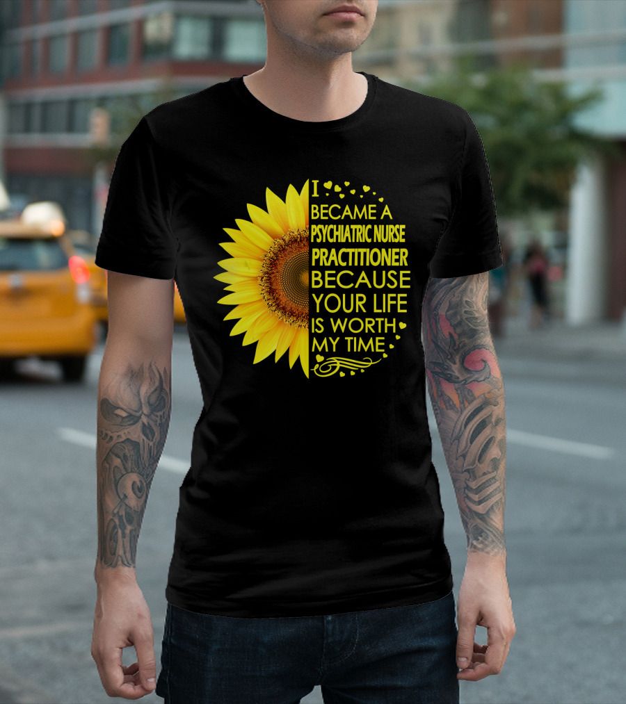 I Became A Psychiatric Nurse Practitioner Because Your Life Is Worth My Time Sunflower Hearts T-Shirt