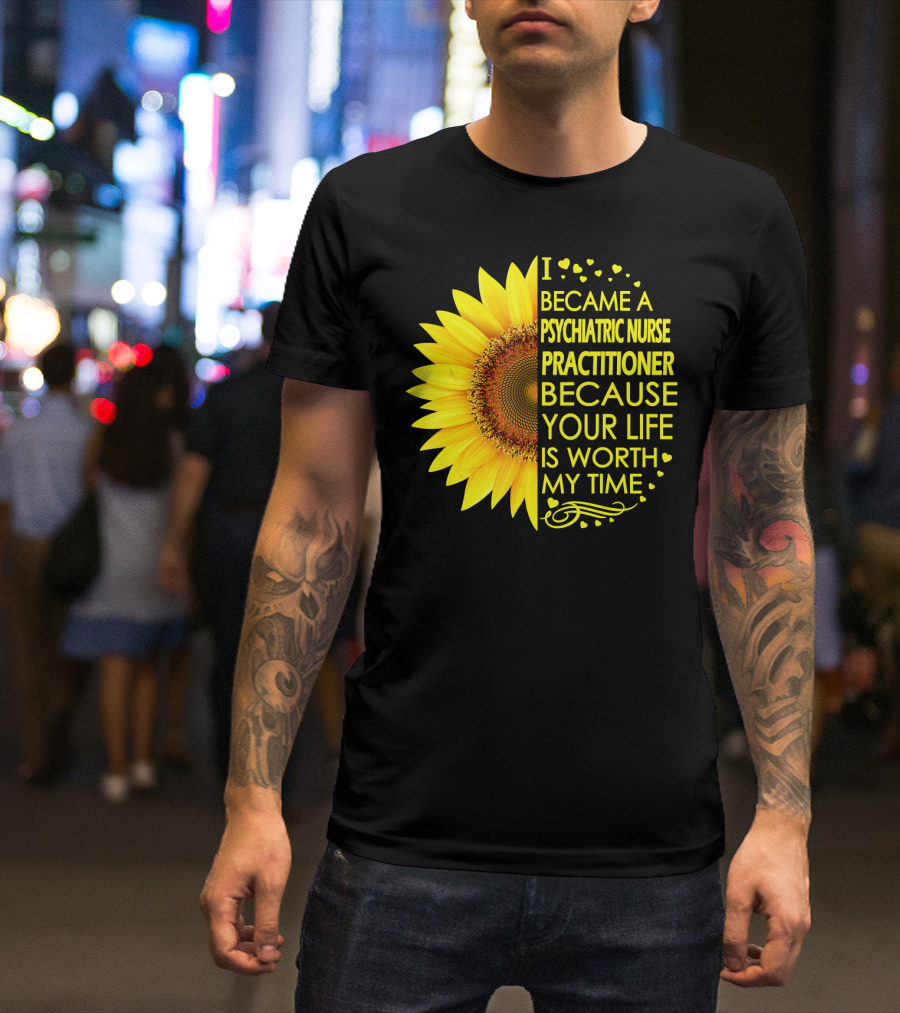 I Became A Psychiatric Nurse Practitioner Because Your Life Is Worth My Time Sunflower Hearts T-Shirt