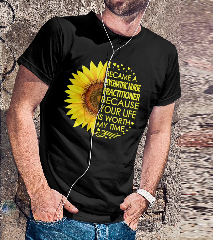 I Became A Psychiatric Nurse Practitioner Because Your Life Is Worth My Time Sunflower Hearts T-Shirt