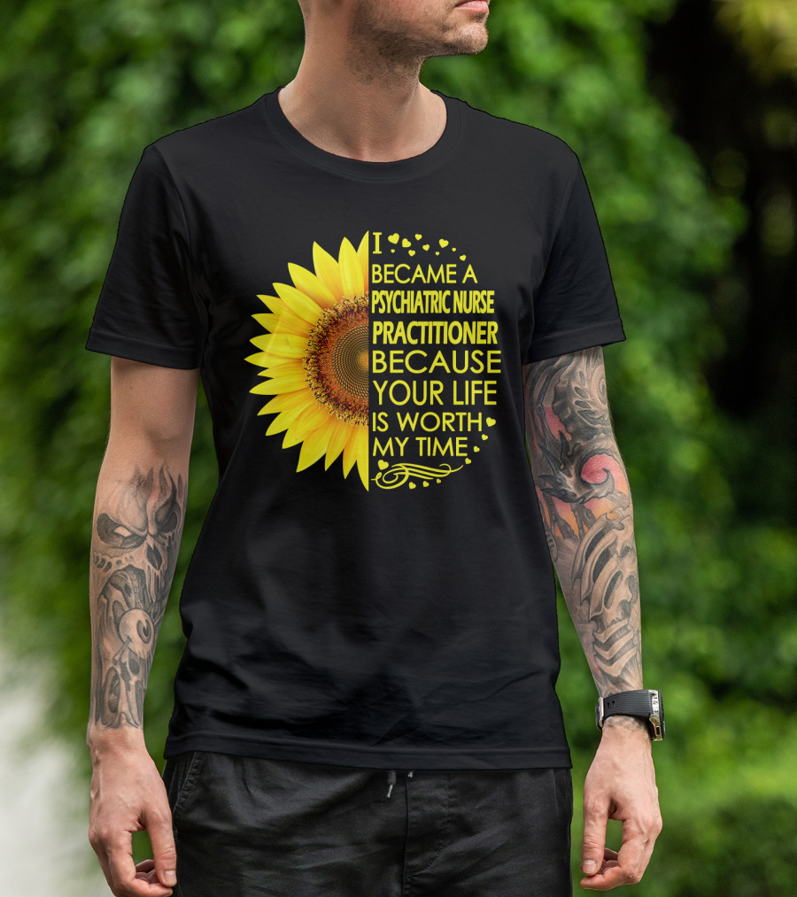 I Became A Psychiatric Nurse Practitioner Because Your Life Is Worth My Time Sunflower Hearts T-Shirt