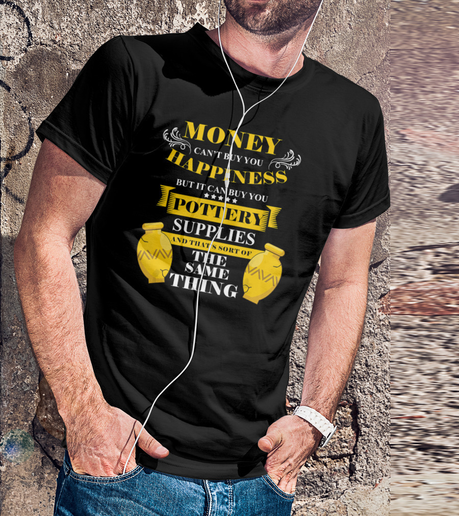 Money Can't Buy You Happiness But It Can Buy You Pottery Supplies And That's Sort Of The Same Thing T-Shirt