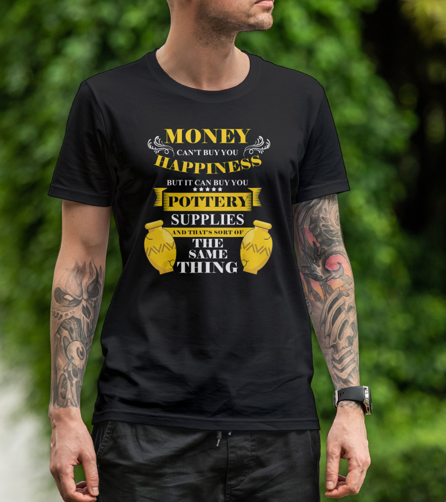 Money Can't Buy You Happiness But It Can Buy You Pottery Supplies And That's Sort Of The Same Thing T-Shirt