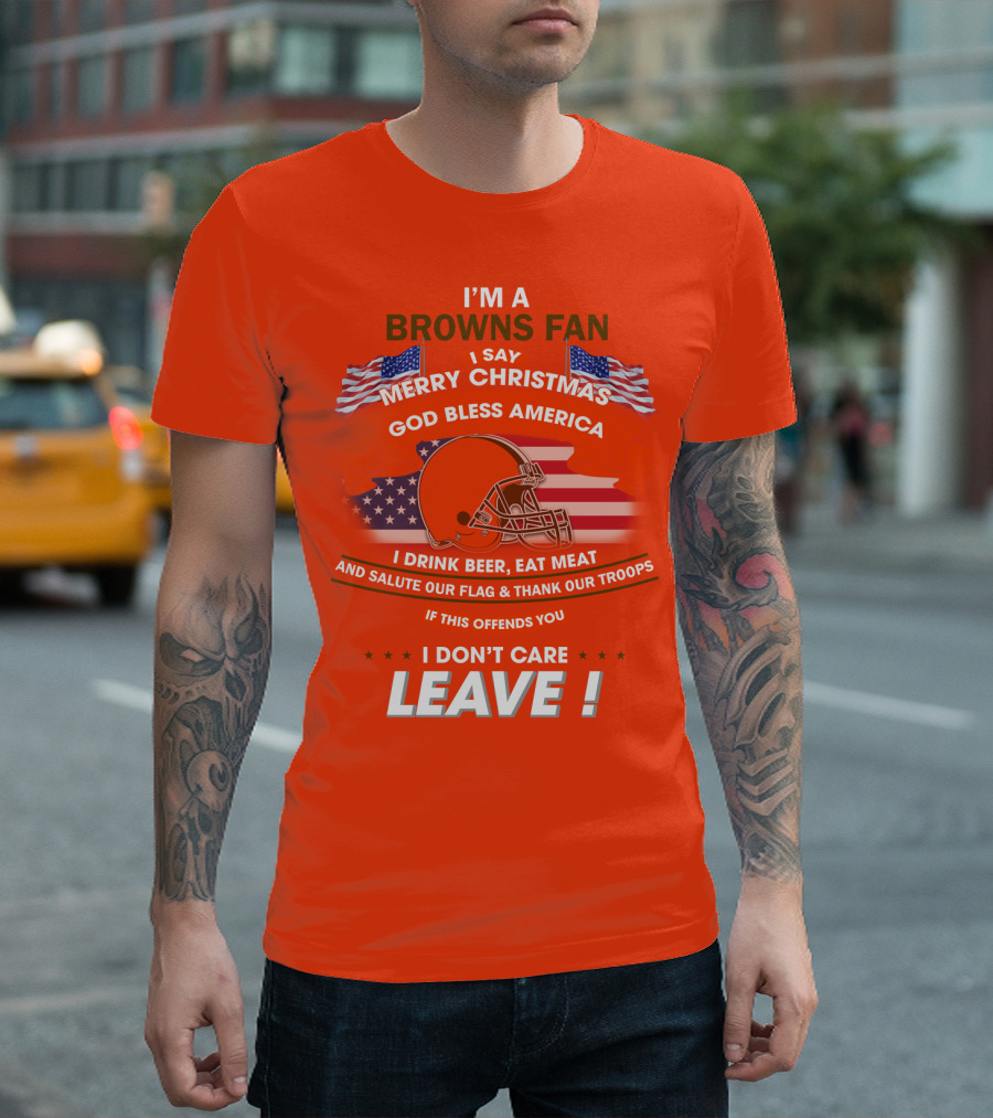 I'm A Browns Fan I Say Merry Christmas God Bless America I Drink Beer Eat Meat And Salute Our Flag & Thank Our Troops If This Offends You I Don't Care Leave T-Shirt