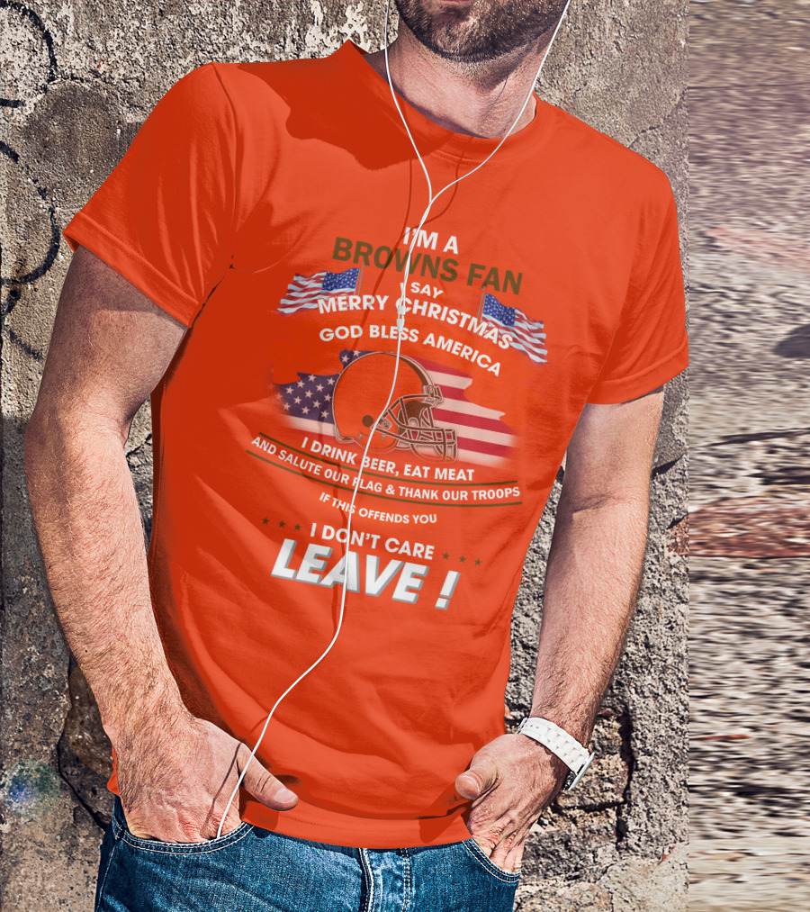 I'm A Browns Fan I Say Merry Christmas God Bless America I Drink Beer Eat Meat And Salute Our Flag & Thank Our Troops If This Offends You I Don't Care Leave T-Shirt