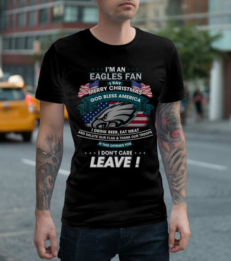 I'm An Eagles Fan I Say Merry Christmas God Bless America I Drink Beer Eat Meat And Salute Our Flag And Thank Our Troops If This Offends You I Don't Care Leave T-Shirt
