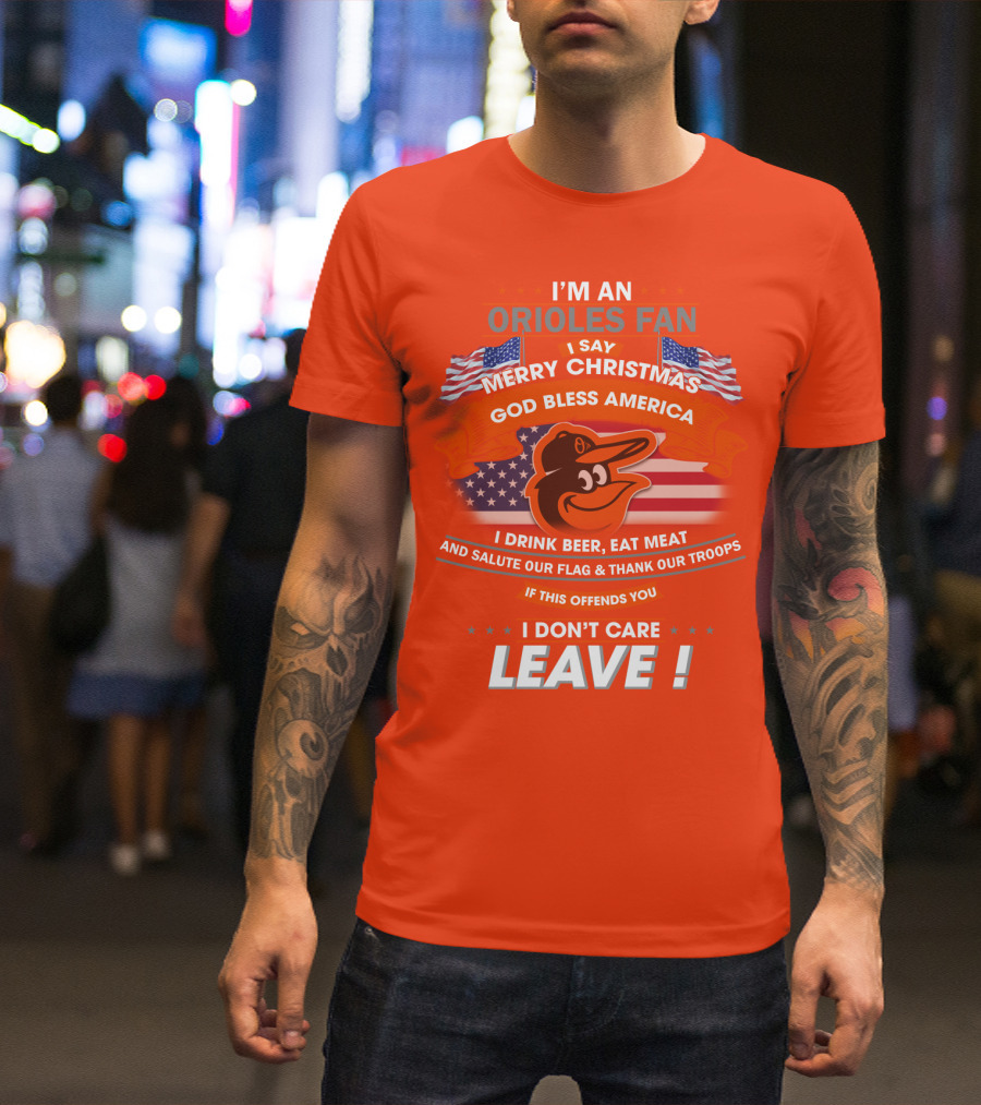 I'm An Orioles Fan I Say Merry Christmas God Bless America I Drink Beer Eat Meat And Salute Our Flag & Thank Our Troops If This Offends You I Don't Care Leave T-Shirt