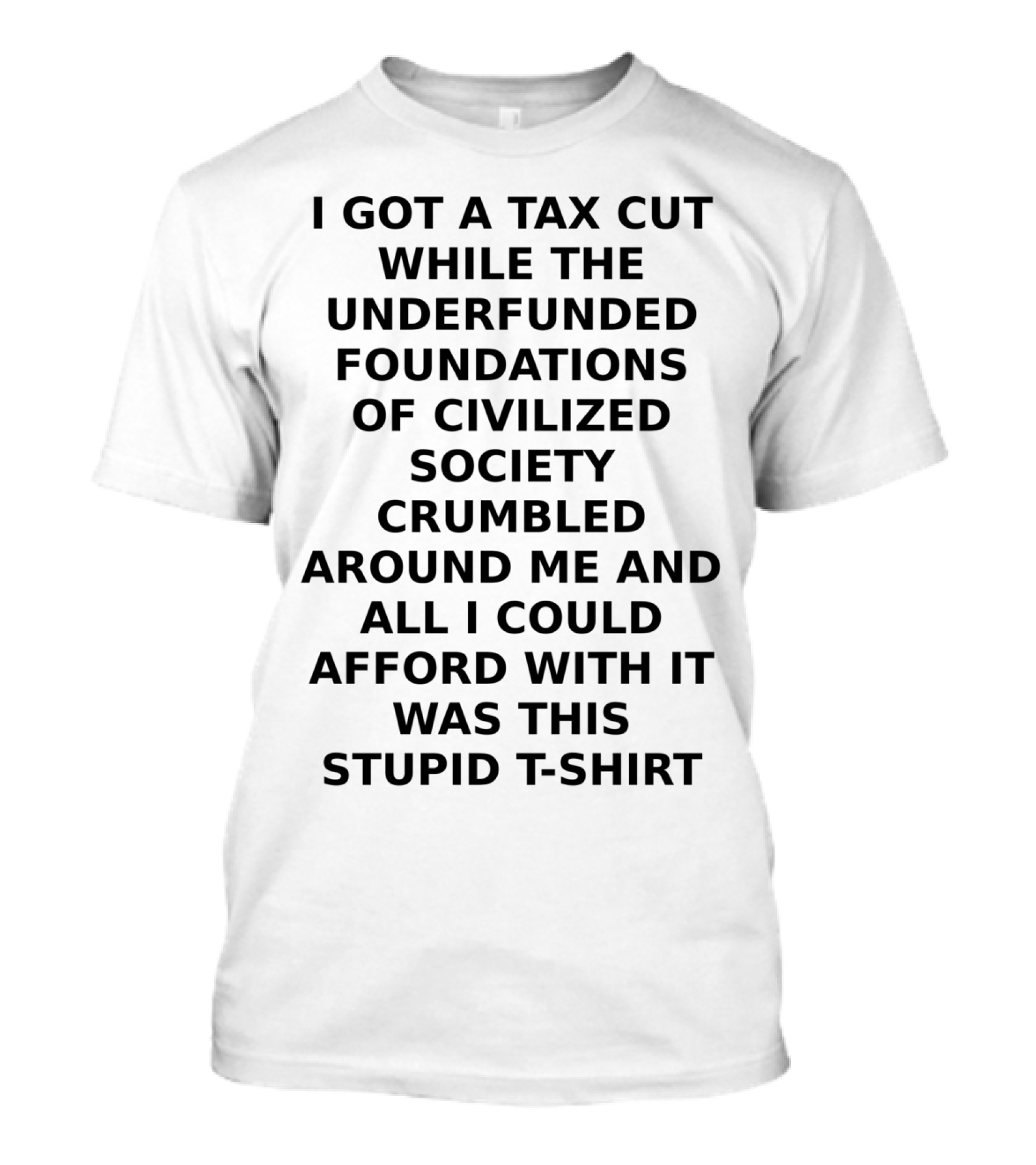 I GOT A TAX CUT WHILE THE UNDERFUNDED FOUNDATIONS OF CIVILIZED SOCIETY CRUMBLED AROUND ME AND ALL I COULD AFFORD WITH IT WAS THIS STUPID T-Shirt