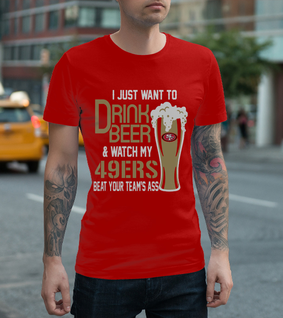 I Just Want To Drink Beer And Watch My 49ers Beat Your Team's Ass T-Shirt