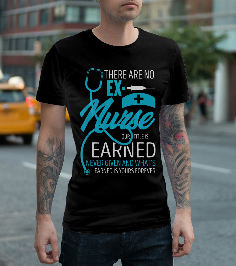 There Are No Ex-Nurse Our Title Is Earned Never Given And What's Earned Is Yours Forever T-Shirt