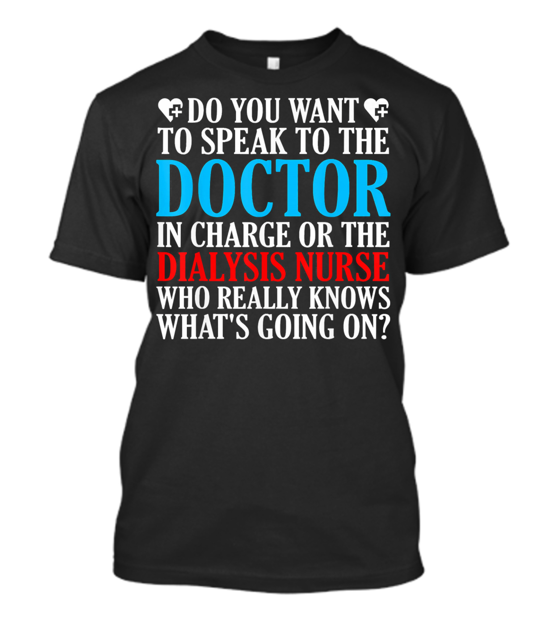 DO YOU WANT TO SPEAK TO THE DOCTOR IN CHARGE OR THE DIALYSIS NURSE WHO REALLY KNOWS WHAT'S GOING ON? T-Shirt