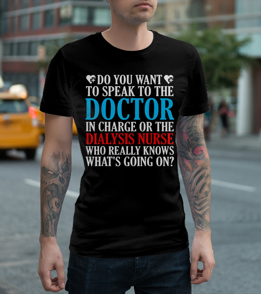 DO YOU WANT TO SPEAK TO THE DOCTOR IN CHARGE OR THE DIALYSIS NURSE WHO REALLY KNOWS WHAT'S GOING ON? T-Shirt