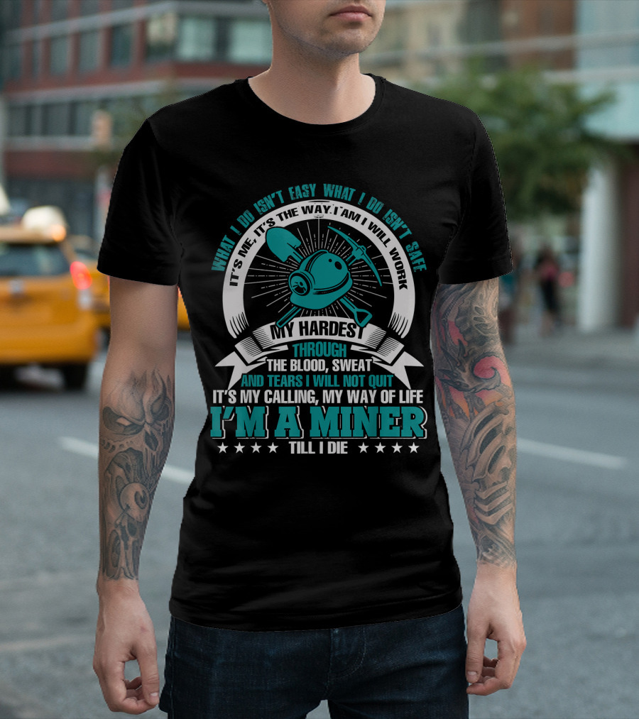 What I Do Isn't Easy What I Do Isn't Safe My Hardest Through Blood Sweat And Tears I Will Not Quit I'm A Miner Till I Die T-Shirt