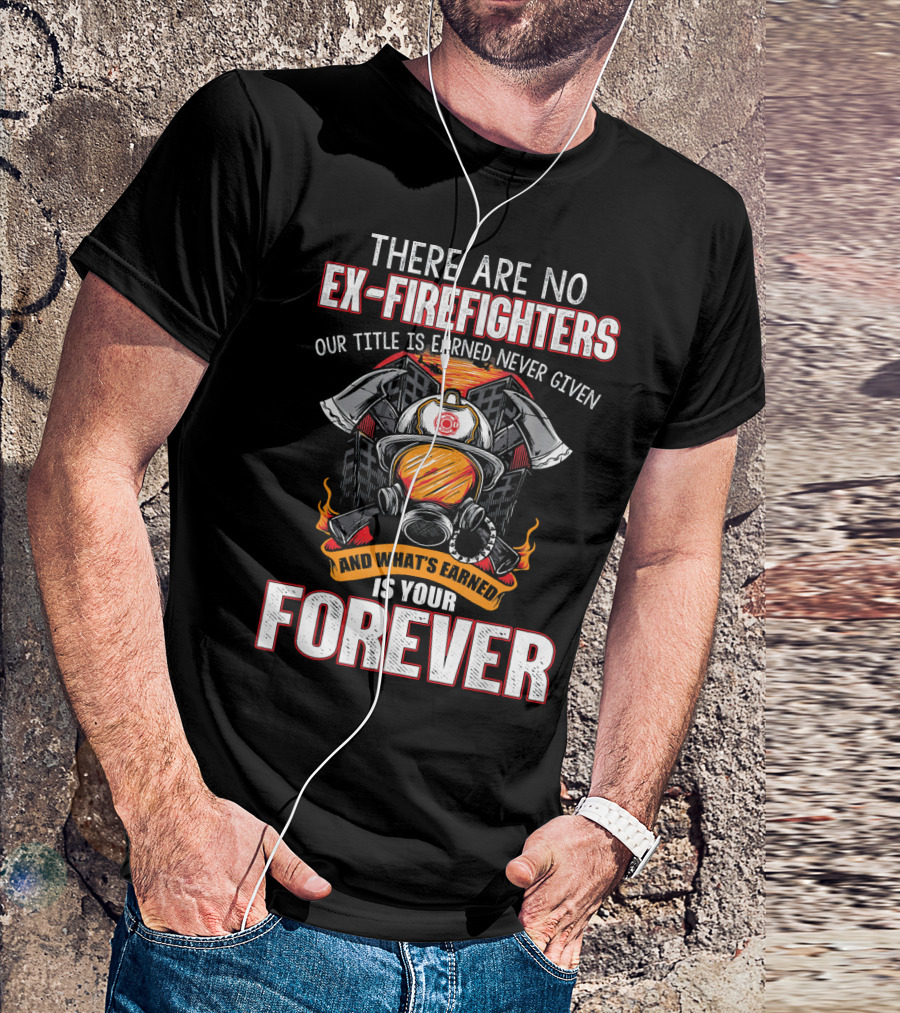 There Are No Ex Firefighters Our Title Is Earned Never Given And What's Earned Is Your Forever T-Shirt