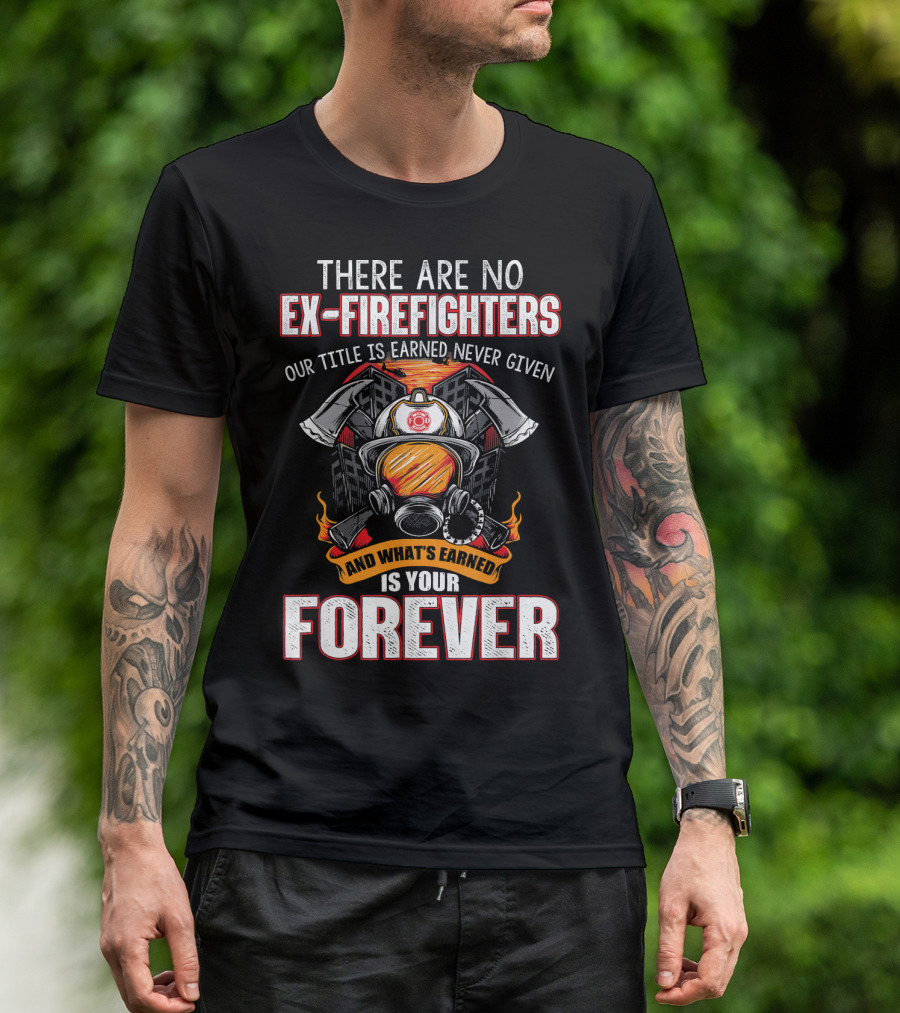 There Are No Ex Firefighters Our Title Is Earned Never Given And What's Earned Is Your Forever T-Shirt