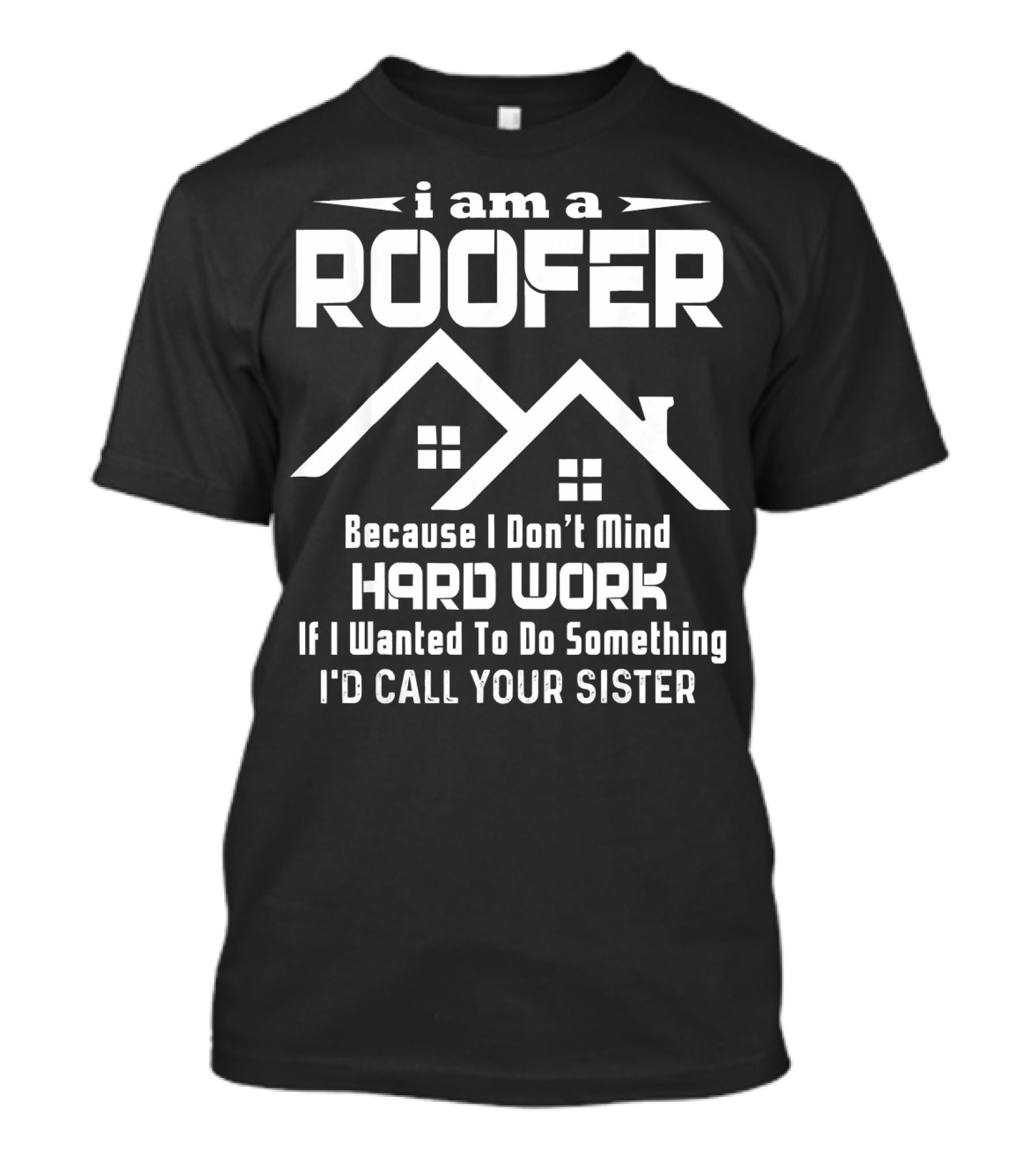 I Am A Roofer Because I Don't Mind Hard Work If I Wanted To Do Something I'd Call Your Sister T-Shirt