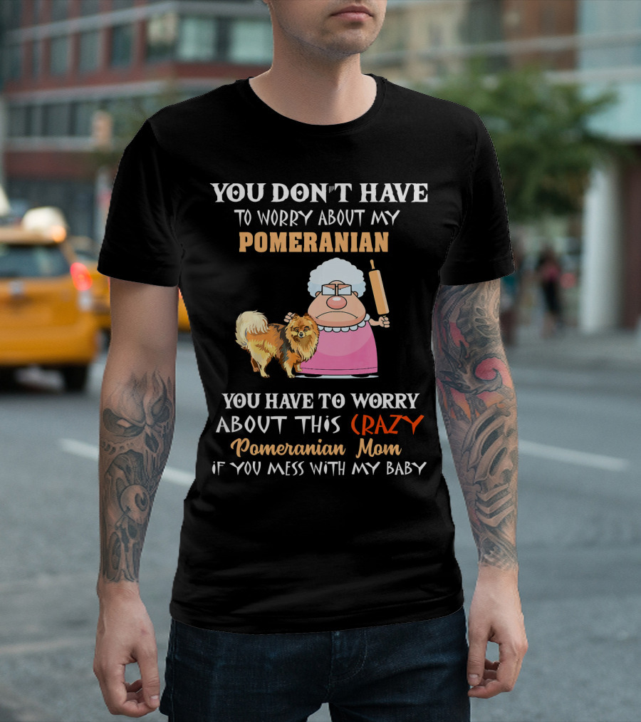YOU DON'T HAVE TO WORRY ABOUT MY POMERANIAN YOU HAVE TO WORRY ABOUT THIS CRAZY Pomeranian Mom IF YOU MESS WITH MY BABY T-Shirt