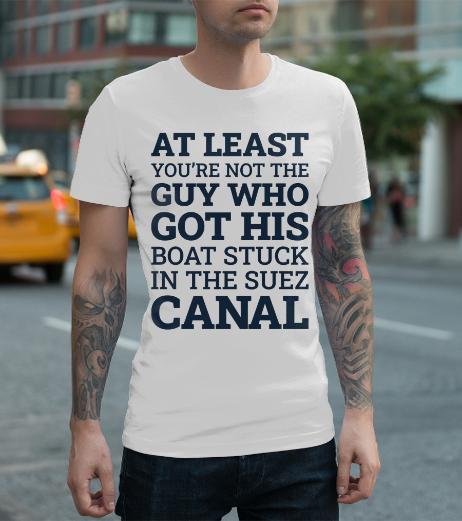 AT LEAST YOU'RE NOT THE GUY WHO GOT HIS BOAT STUCK IN THE SUEZ CANAL T-Shirt