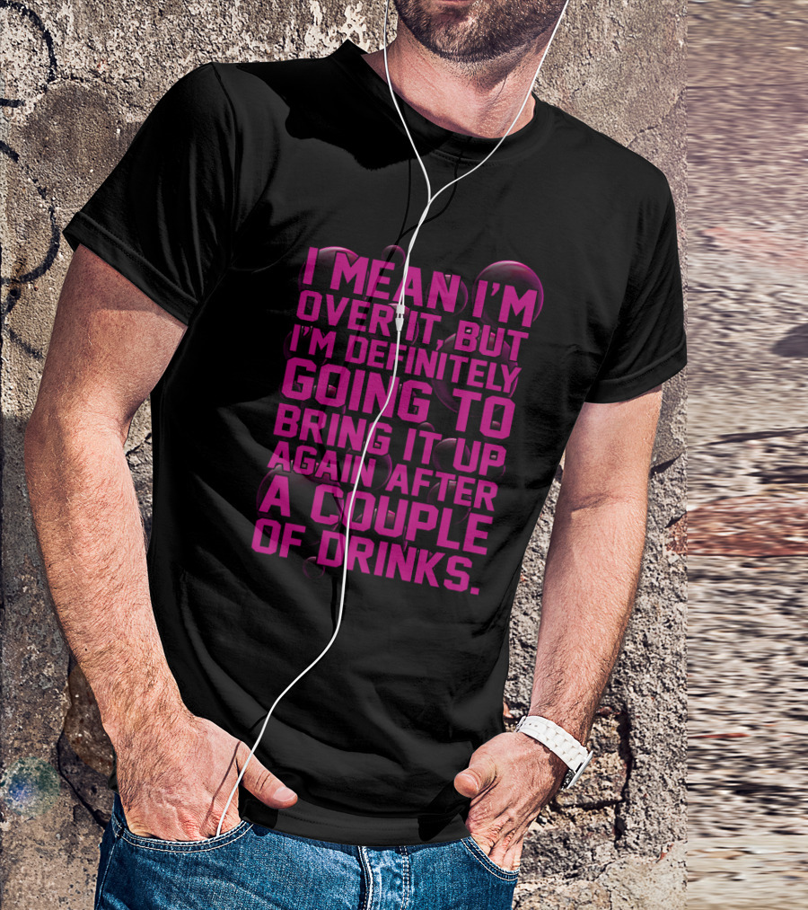 I Mean I'm Over It But I'm Definitely Going To Bring It Up Again After A Couple Of Drinks T-Shirt