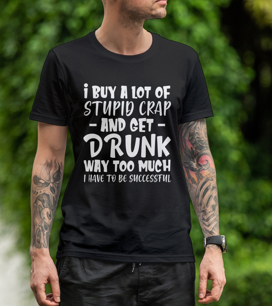 I Buy A Lot Of Stupid Crap And Get Drunk Way Too Much I Have To Be Successful T-Shirt
