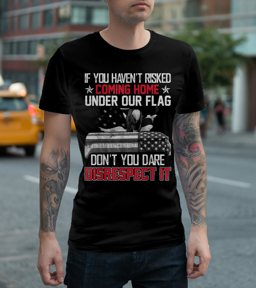 If You Haven’t Risked Coming Home Under Our Flag Don’t You Dare Disrespect It T-Shirt