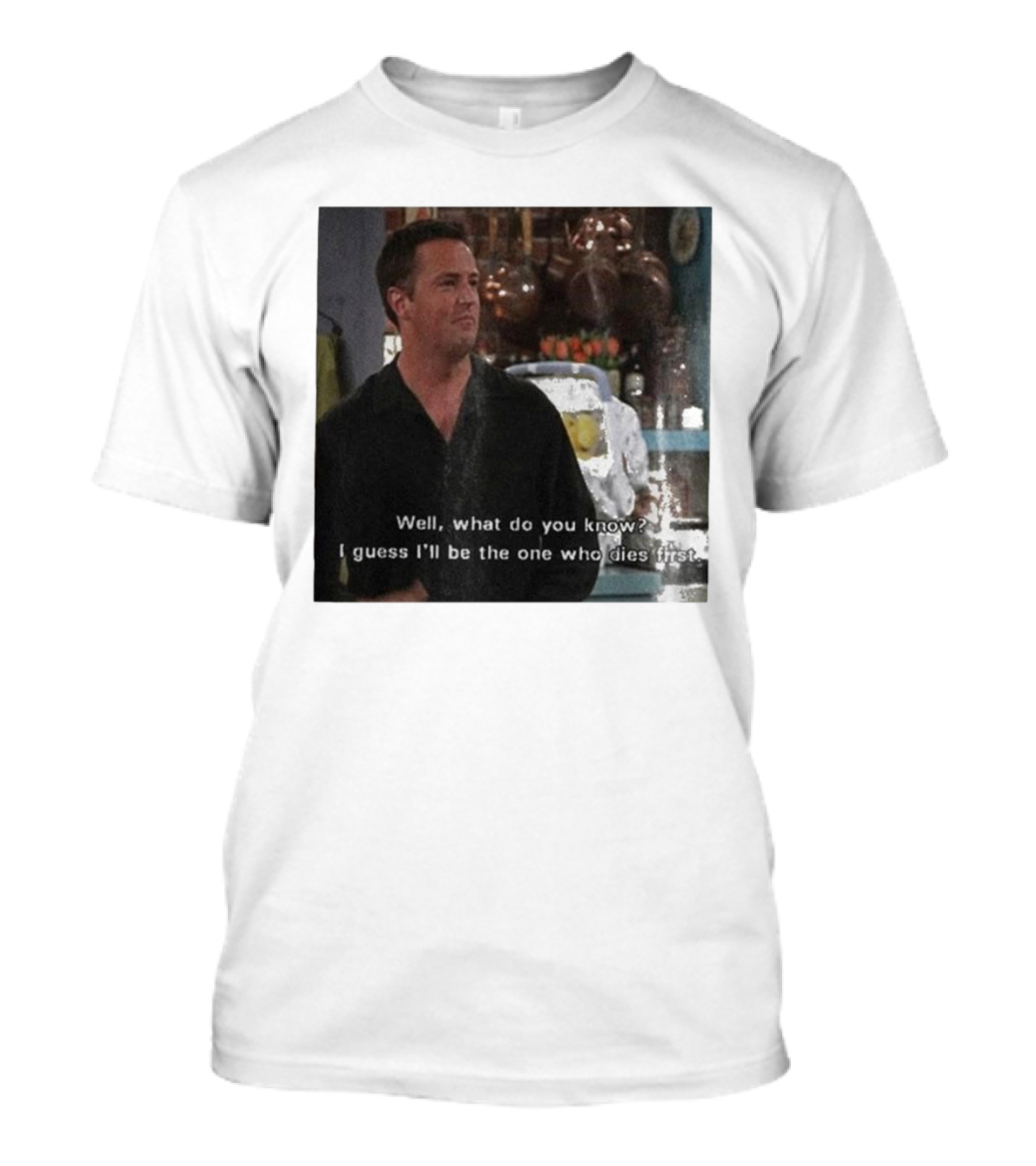 Chandler Bing Matthew Perry Friends Quote Well What Do You Know I Guess I'll Be The One Who Dies First T-Shirt