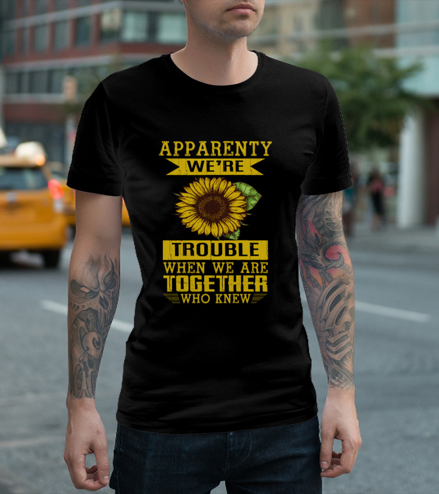 Apparently We're Trouble When We Are Together Who Knew Sunflower T-Shirt