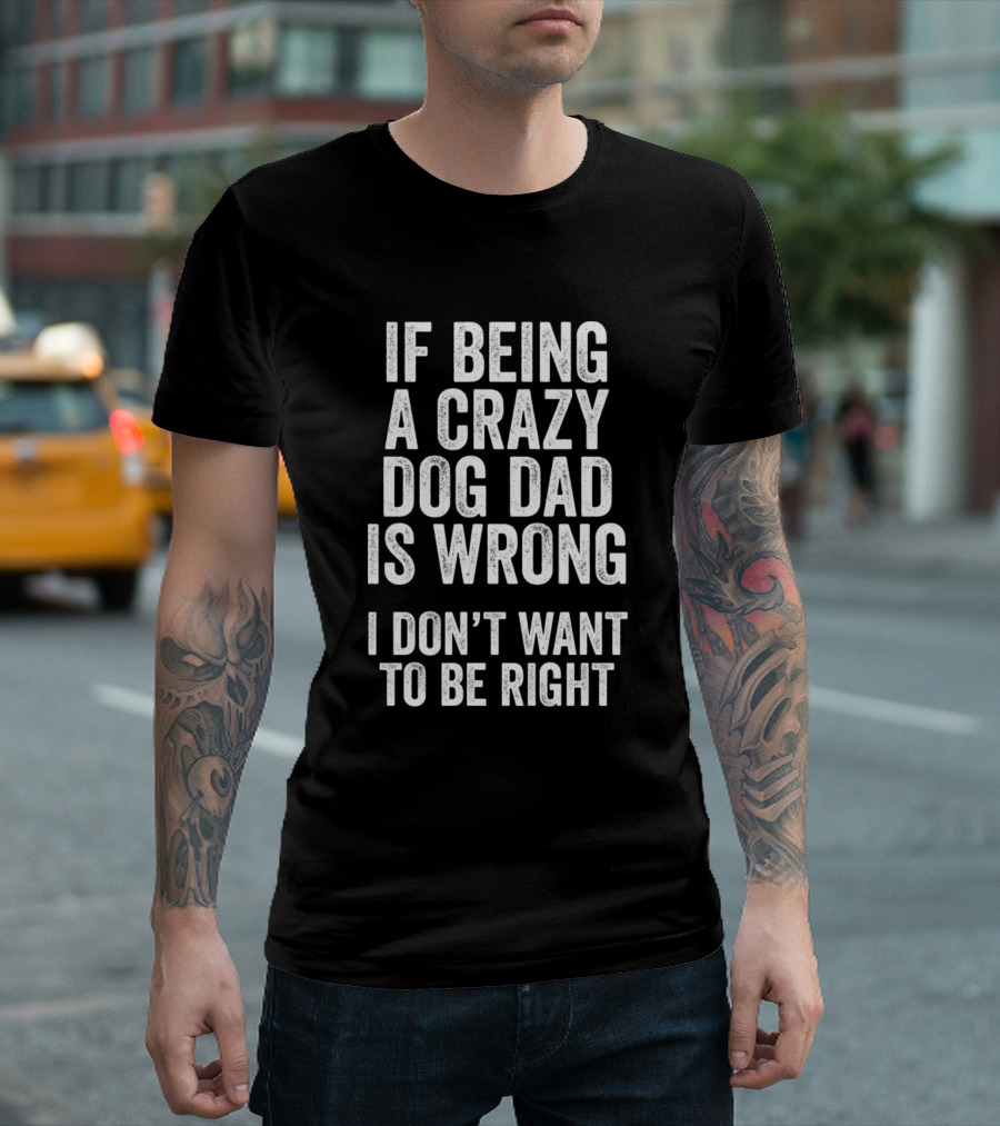 If Being A Crazy Dog Dad Is Wrong I Don't Want To Be Right Funny T-Shirt