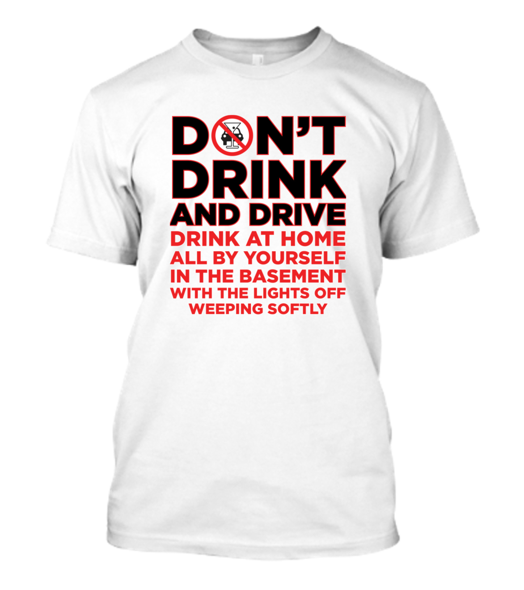 DON'T DRINK AND DRIVE DRINK AT HOME ALL BY YOURSELF IN THE BASEMENT WITH THE LIGHTS OFF WEEPING SOFTLY T-Shirt