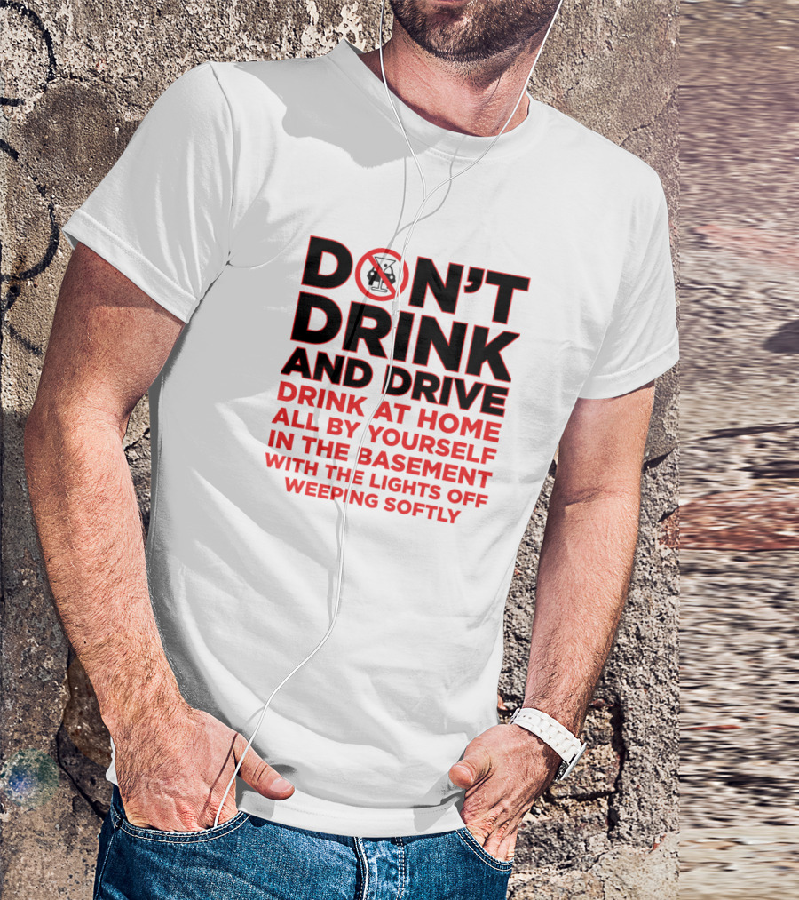 DON'T DRINK AND DRIVE DRINK AT HOME ALL BY YOURSELF IN THE BASEMENT WITH THE LIGHTS OFF WEEPING SOFTLY T-Shirt