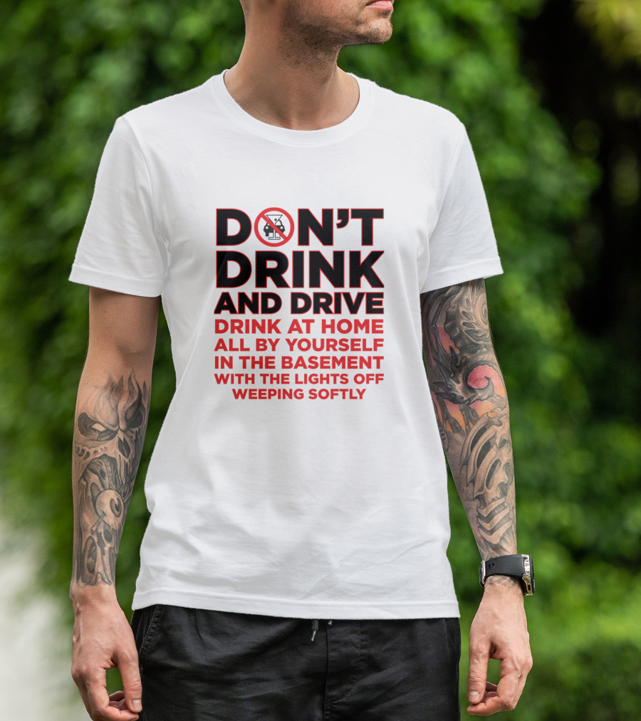DON'T DRINK AND DRIVE DRINK AT HOME ALL BY YOURSELF IN THE BASEMENT WITH THE LIGHTS OFF WEEPING SOFTLY T-Shirt