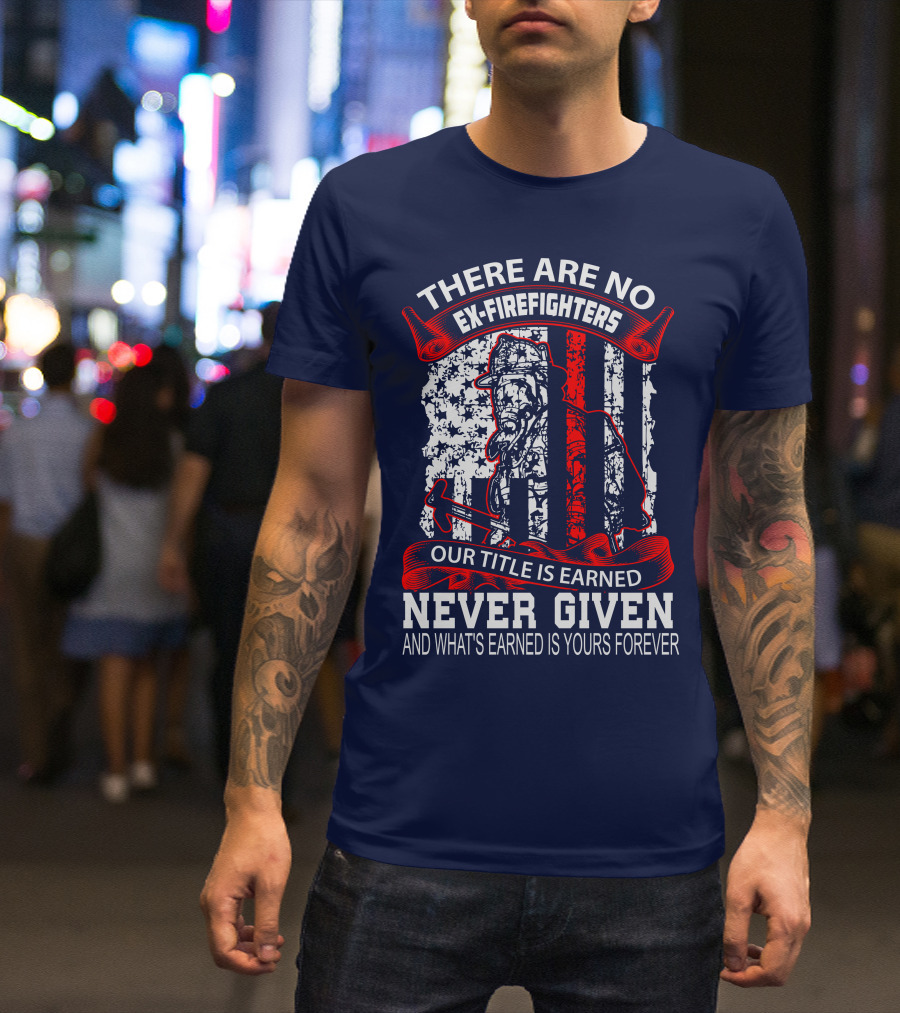 There Are No Ex-Firefighters Our Title Is Earned Never Given And What's Earned Is Yours Forever T-Shirt