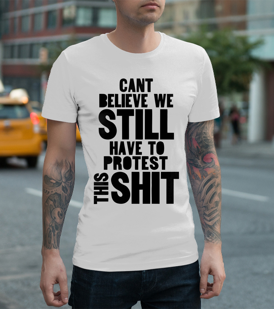 CANT BELIEVE WE STILL HAVE TO PROTEST THIS SHIT T-Shirt