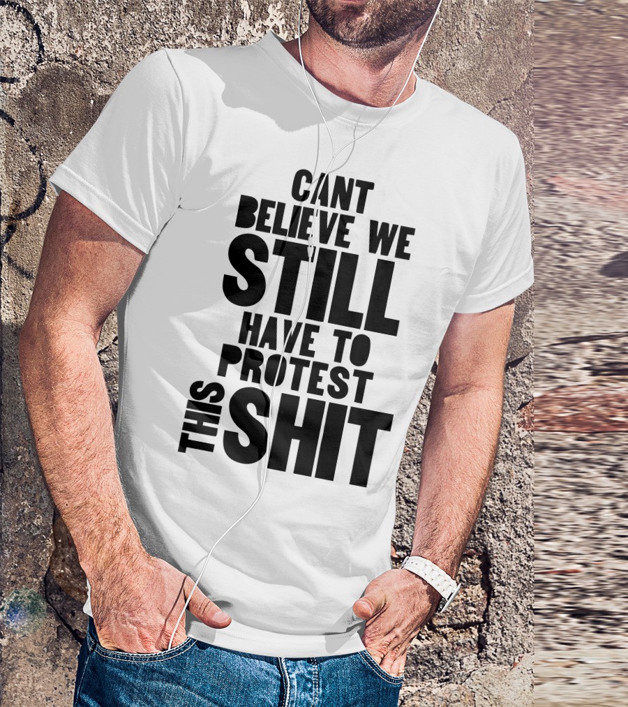 CANT BELIEVE WE STILL HAVE TO PROTEST THIS SHIT T-Shirt