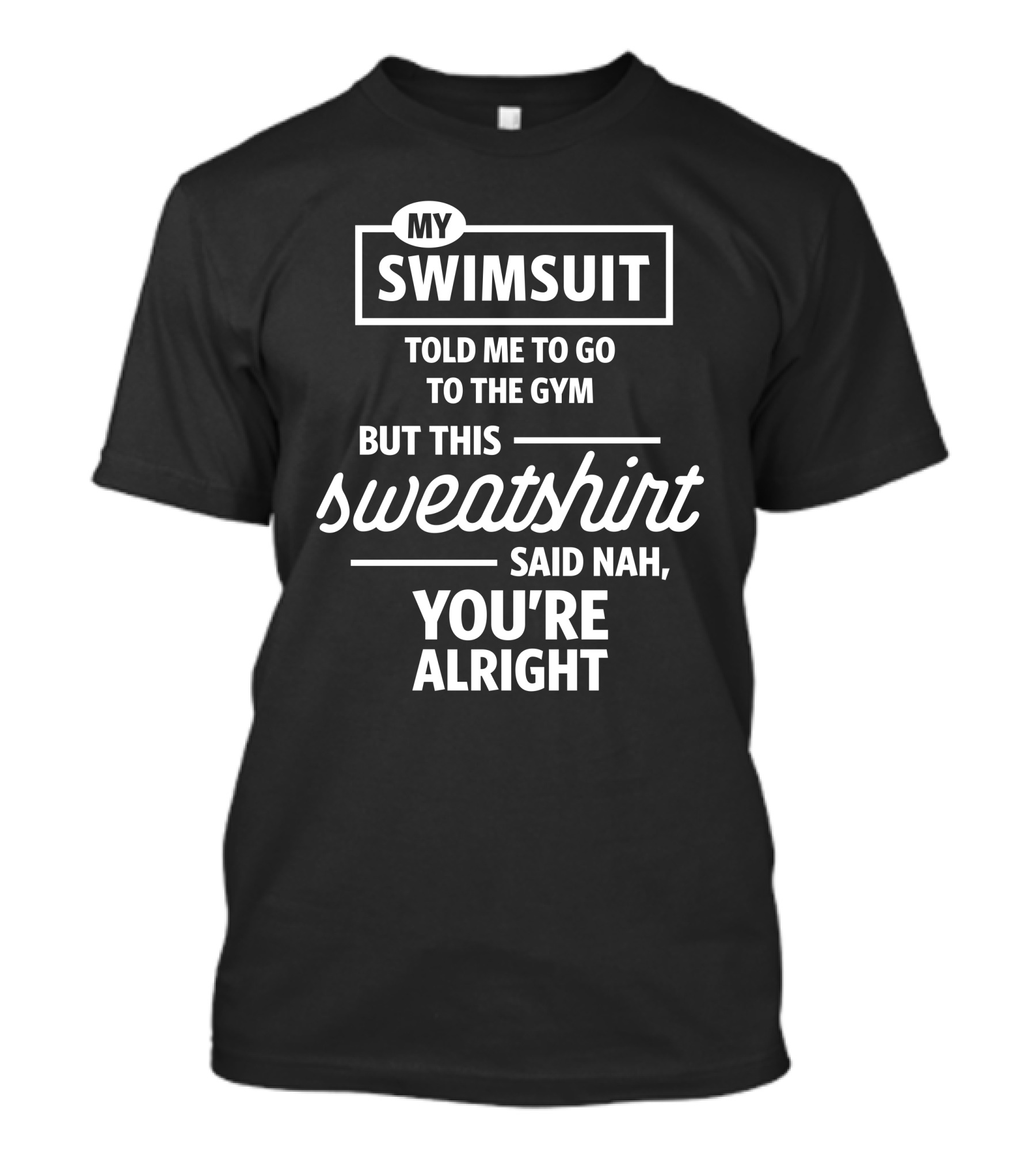MY SWIMSUIT TOLD ME TO GO TO THE GYM BUT THIS SWEATSHIRT SAID NAH YOU'RE ALRIGHT T-Shirt