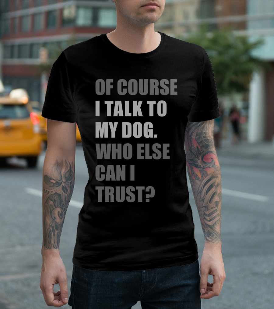 Of Course I Talk to My Dog Who Else Can I Trust? T-Shirt