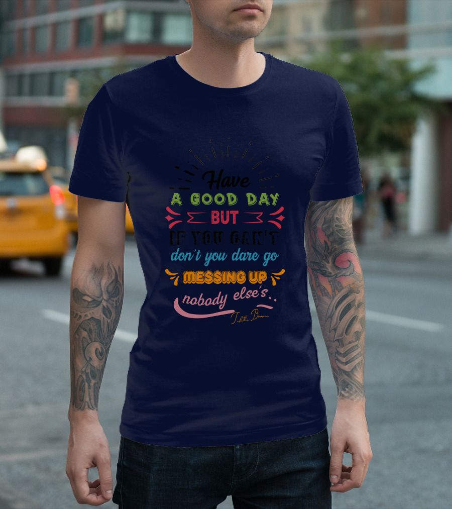 Have A Good Day But If You Can’t Don’t You Dare Go Messing Up Nobody Else’s T-Shirt