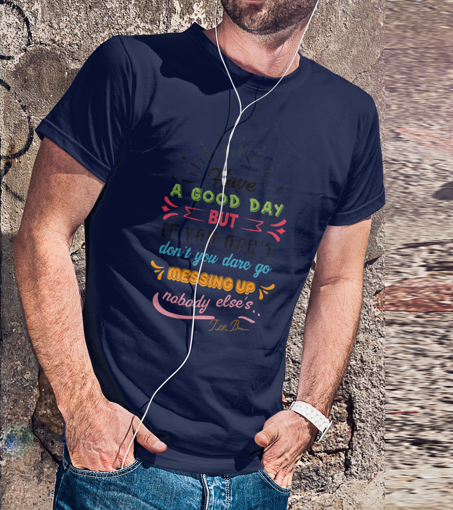 Have A Good Day But If You Can’t Don’t You Dare Go Messing Up Nobody Else’s T-Shirt