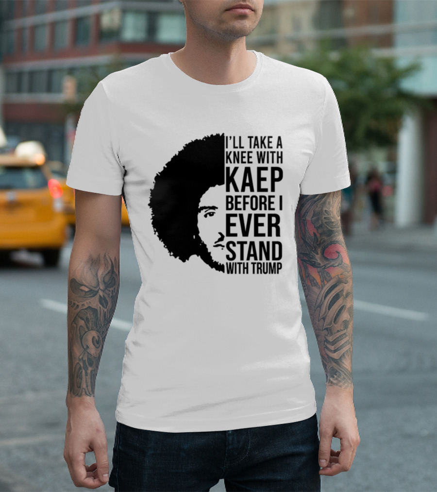 I’ll Take A Knee With Kaep Before I Ever Stand With Trump T-Shirt