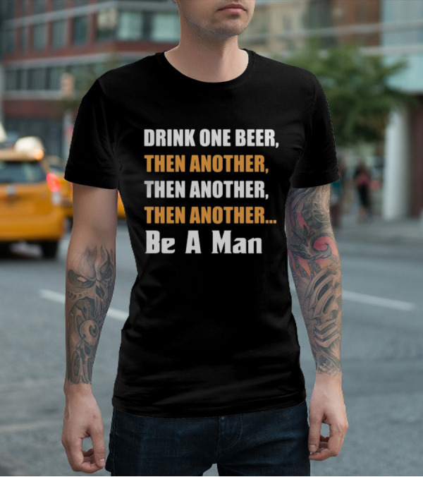 DRINK ONE BEER THEN ANOTHER THEN ANOTHER THEN ANOTHER BE A MAN T-Shirt