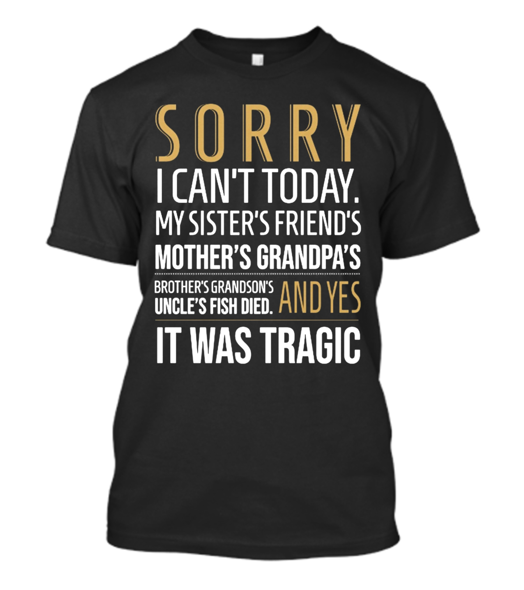 SORRY I CAN'T TODAY MY SISTER'S FRIEND'S MOTHER'S GRANDPA'S BROTHER'S GRANDSON'S UNCLE'S FISH DIED AND YES IT WAS TRAGIC T-Shirt