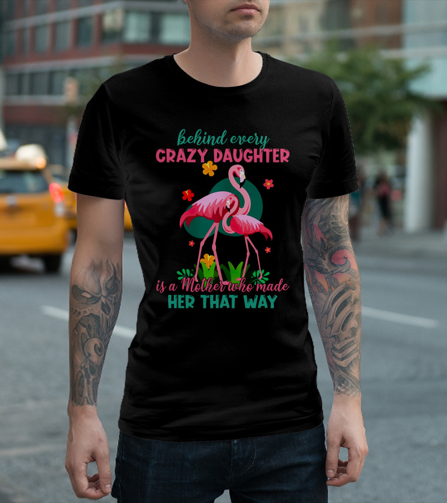 Behind Every Crazy Daughter Is a Mother Who Made Her That Way with Flamingos and Flowers T-Shirt