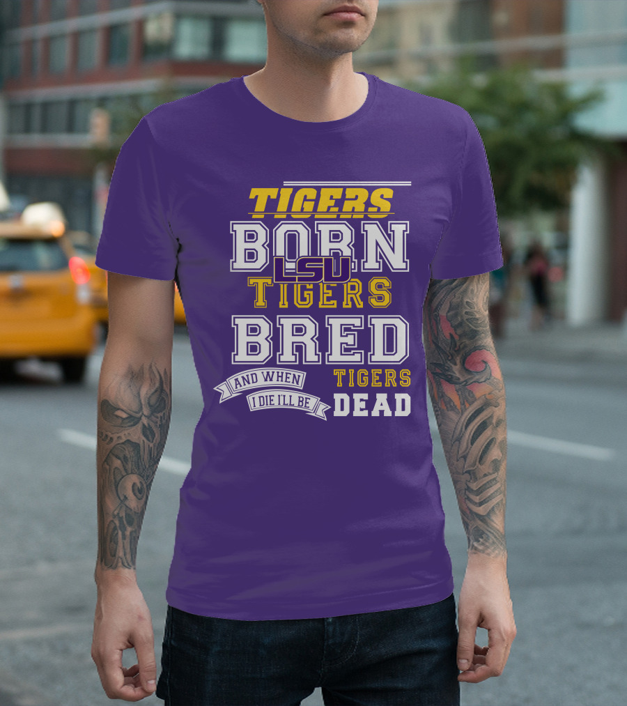LSU Tigers Born Tigers Bred And When I Die I'll Be Tigers Dead T-Shirt