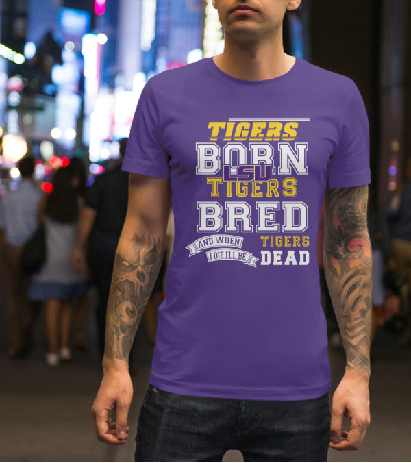 LSU Tigers Born Tigers Bred And When I Die I'll Be Tigers Dead T-Shirt